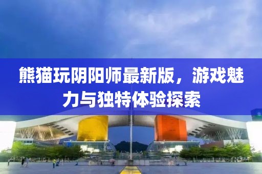 熊猫玩阴阳师最新版，游戏魅力与独特体验探索