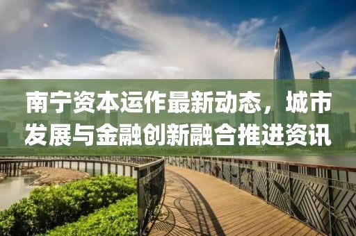 南宁资本运作最新动态，城市发展与金融创新融合推进资讯