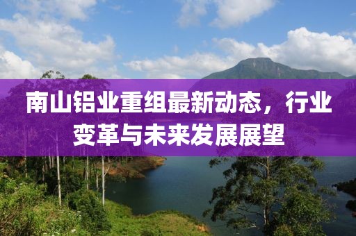 南山铝业重组最新动态，行业变革与未来发展展望