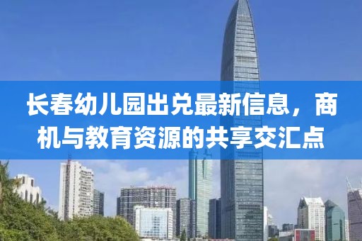 长春幼儿园出兑最新信息，商机与教育资源的共享交汇点
