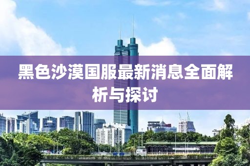 黑色沙漠国服最新消息全面解析与探讨