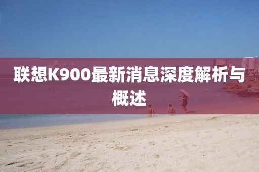 联想K900最新消息深度解析与概述