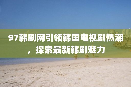 97韩剧网引领韩国电视剧热潮，探索最新韩剧魅力