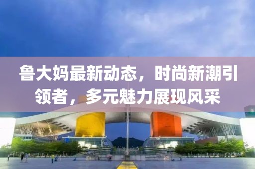 鲁大妈最新动态，时尚新潮引领者，多元魅力展现风采