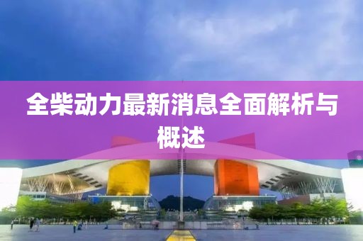 全柴动力最新消息全面解析与概述