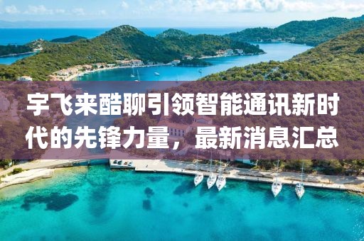 宇飞来酷聊引领智能通讯新时代的先锋力量，最新消息汇总