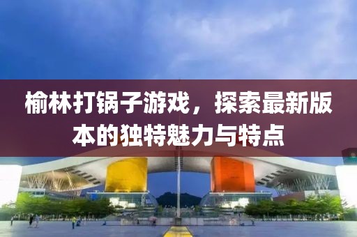榆林打锅子游戏，探索最新版本的独特魅力与特点