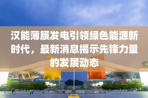 汉能薄膜发电引领绿色能源新时代，最新消息揭示先锋力量的发展动态