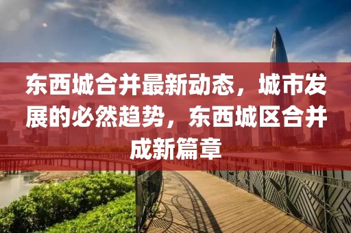 东西城合并最新动态，城市发展的必然趋势，东西城区合并成新篇章