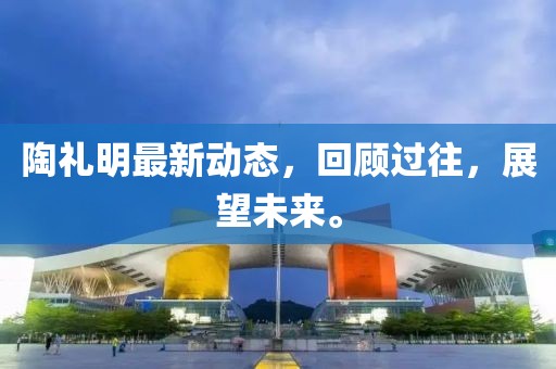 陶礼明最新动态，回顾过往，展望未来。