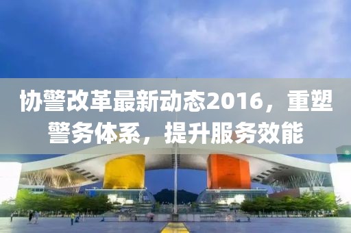 协警改革最新动态2016，重塑警务体系，提升服务效能