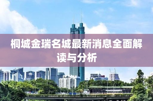 桐城金瑞名城最新消息全面解读与分析