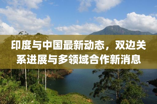 印度与中国最新动态，双边关系进展与多领域合作新消息
