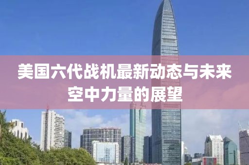 美国六代战机最新动态与未来空中力量的展望