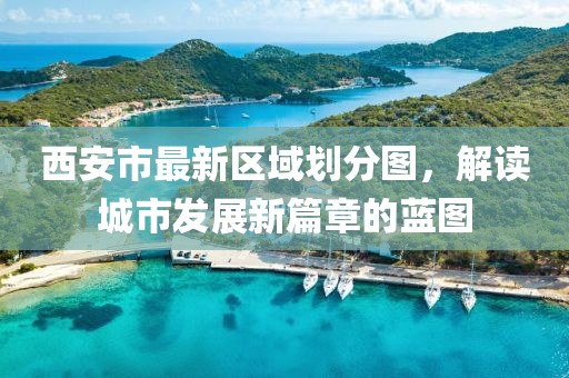 西安市最新区域划分图，解读城市发展新篇章的蓝图