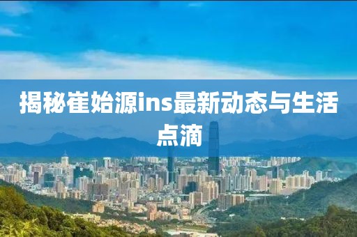 揭秘崔始源ins最新动态与生活点滴