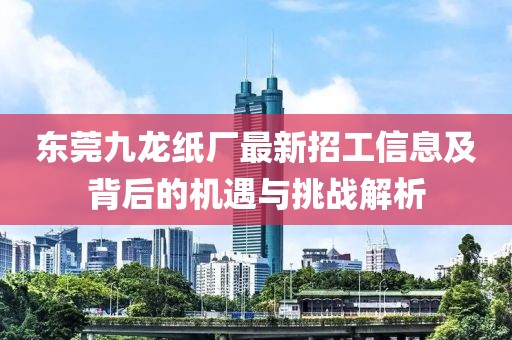 东莞九龙纸厂最新招工信息及背后的机遇与挑战解析