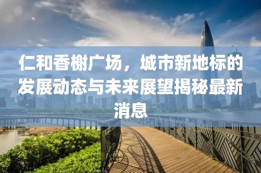 仁和香榭广场，城市新地标的发展动态与未来展望揭秘最新消息