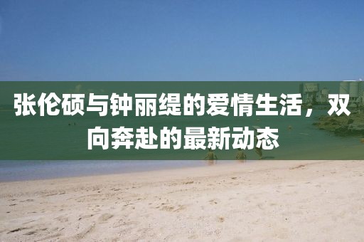 张伦硕与钟丽缇的爱情生活，双向奔赴的最新动态