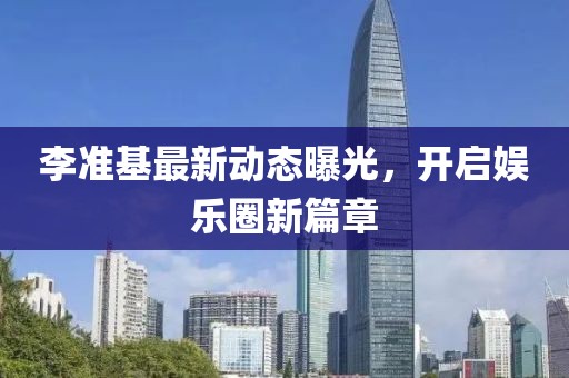李准基最新动态曝光，开启娱乐圈新篇章