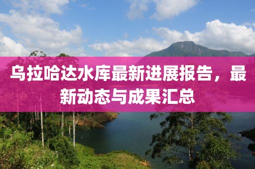 乌拉哈达水库最新进展报告，最新动态与成果汇总