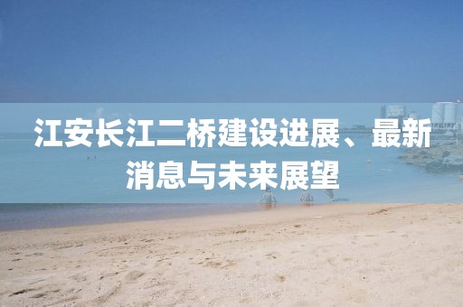 江安长江二桥建设进展、最新消息与未来展望