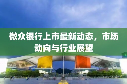 微众银行上市最新动态，市场动向与行业展望