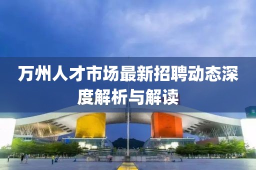 万州人才市场最新招聘动态深度解析与解读