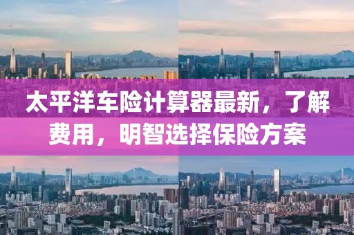太平洋车险计算器最新，了解费用，明智选择保险方案