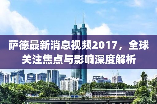萨德最新消息视频2017，全球关注焦点与影响深度解析