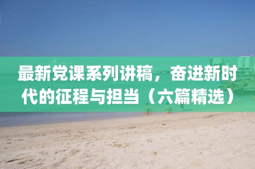 最新党课系列讲稿，奋进新时代的征程与担当（六篇精选）