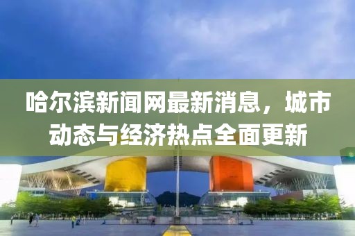 哈尔滨新闻网最新消息，城市动态与经济热点全面更新