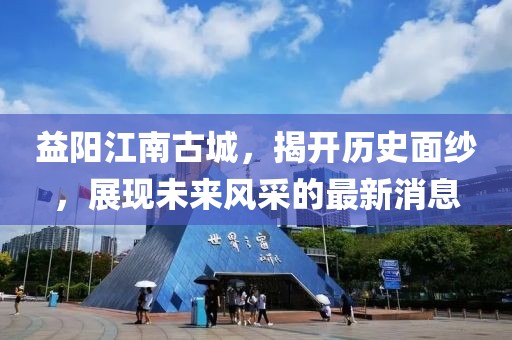 益阳江南古城，揭开历史面纱，展现未来风采的最新消息