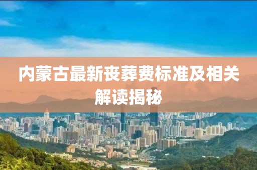 内蒙古最新丧葬费标准及相关解读揭秘