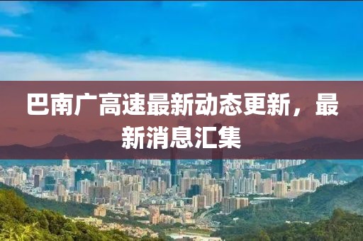 巴南广高速最新动态更新，最新消息汇集