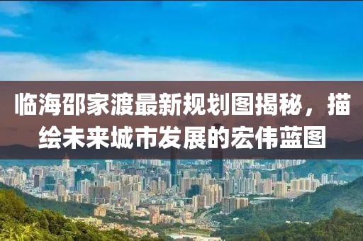 临海邵家渡最新规划图揭秘，描绘未来城市发展的宏伟蓝图
