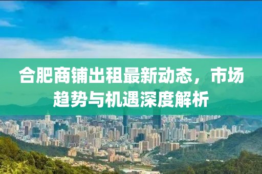 合肥商铺出租最新动态，市场趋势与机遇深度解析