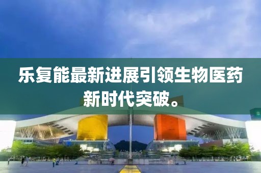 乐复能最新进展引领生物医药新时代突破。