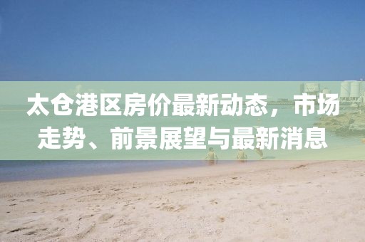 太仓港区房价最新动态，市场走势、前景展望与最新消息