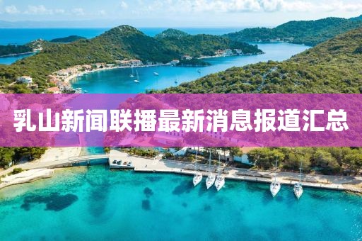 乳山新闻联播最新消息报道汇总