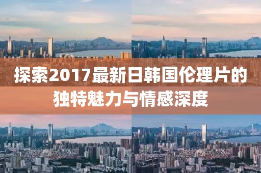 探索2017最新日韩国伦理片的独特魅力与情感深度