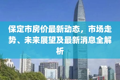 保定市房价最新动态，市场走势、未来展望及最新消息全解析