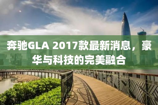 奔驰GLA 2017款最新消息，豪华与科技的完美融合