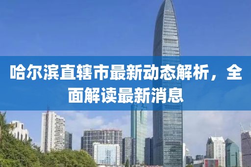 哈尔滨直辖市最新动态解析，全面解读最新消息