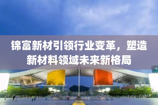 锦富新材引领行业变革，塑造新材料领域未来新格局