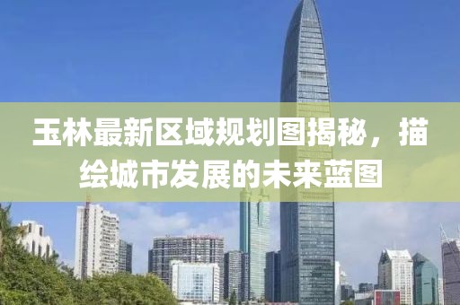 玉林最新区域规划图揭秘，描绘城市发展的未来蓝图