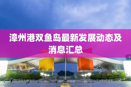 漳州港双鱼岛最新发展动态及消息汇总