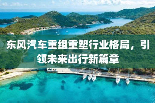 东风汽车重组重塑行业格局，引领未来出行新篇章