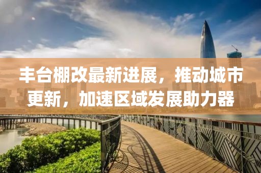 丰台棚改最新进展，推动城市更新，加速区域发展助力器