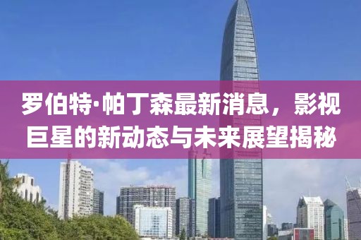 罗伯特·帕丁森最新消息，影视巨星的新动态与未来展望揭秘